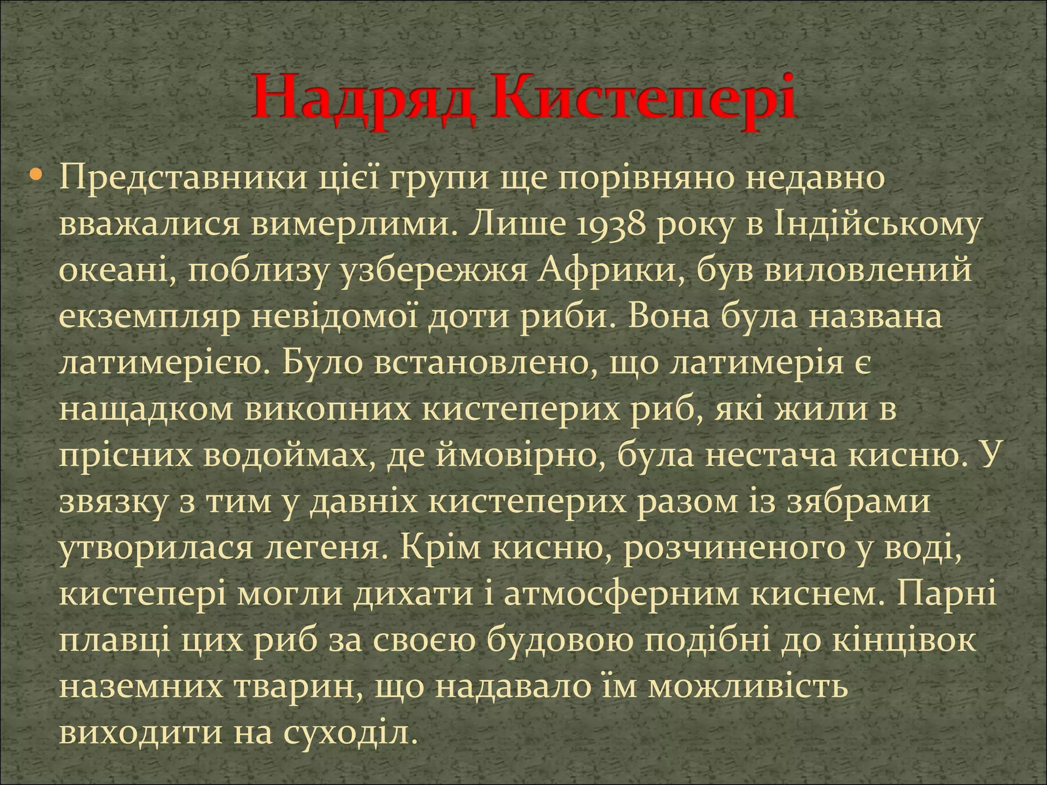 Представники цієї групи ще порівняно недавно вважалися вимерлими. Лише 1938 року в Індійському океані, поблизу узбережжя Африки, був виловлений екземпляр невідомої доти риби. Вона була названа латимерією. Було встановлено, що латимерія є нащадком викопних кистеперих риб, які жили в прісних водоймах, де ймовірно, була нестача кисню. У звязку з тим у давніх кистеперих разом із зябрами утворилася легеня. Крім кисню, розчиненого у воді, кистепері могли дихати і атмосферним киснем. Парні плавці цих риб за своєю будовою подібні до кінцівок наземних тварин, що надавало їм можливість виходити на суходіл. 