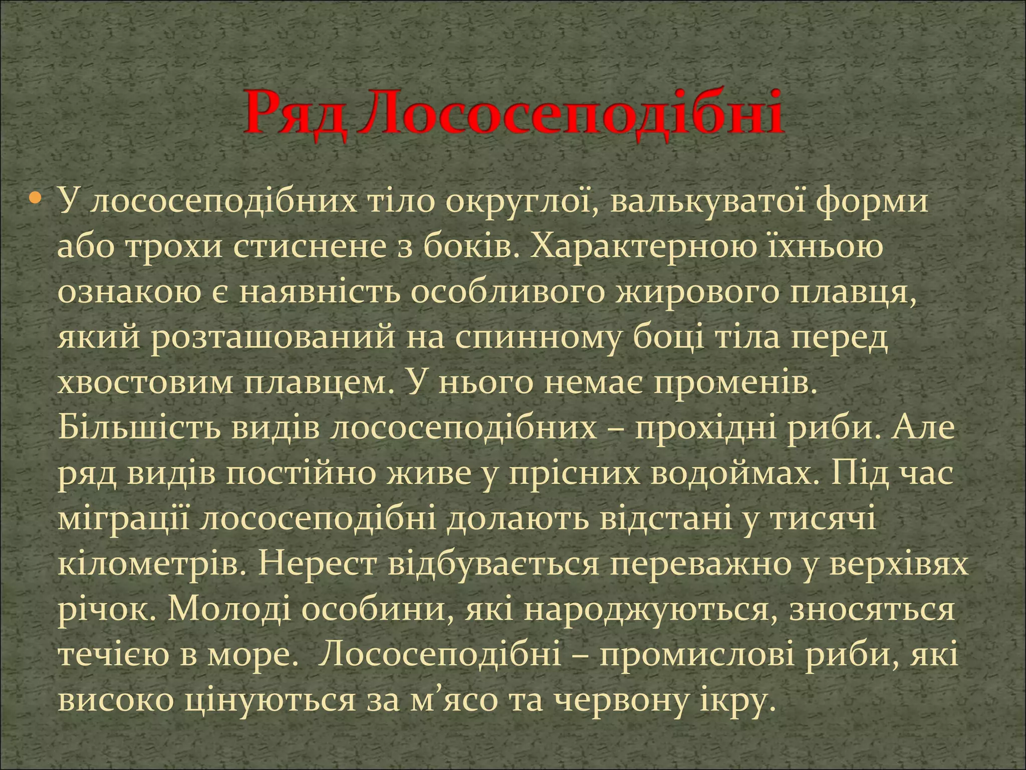 У лососеподібних тіло округлої, валькуватої форми або трохи стиснене з боків. Характерною їхньою ознакою є наявність особливого жирового плавця, який розташований на спинному боці тіла перед хвостовим плавцем. У нього немає променів. Більшість видів лососеподібних – прохідні риби. Але ряд видів постійно живе у прісних водоймах. Під час міграції лососеподібні долають відстані у тисячі кілометрів. Нерест відбувається переважно у верхівях річок. Молоді особини, які народжуються, зносяться течією в море.  Лососеподібні – промислові риби, які високо цінуються за м’ясо та червону ікру. 