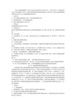 目前，脑动静脉畸形（AVM）的治疗仍以外科手术治疗为主。不宜手术者，可选择血管
内介入治疗或伽马刀治疗。     随着导管材料和栓塞材料的发展，     血管内介入治疗在脑动静脉畸
形的综合治疗中已占有越来越重要的位置。
一、适应证
1、位于功能区或深部的 AVM，手术切除风险较大者。
2、血管畸形较大，手术切除困难者。
3、患者不愿意接受手术治疗者。
二、禁忌证
同动脉瘤的血管内介入治疗。
三、栓塞方法
将适当的微导管插入畸形团内注入相应的栓塞材料， NBCA 或 ONYX 等，
                                 如           将畸形血管团闭
塞。
四、术后处理
1、压迫穿刺点 10～15 分钟，无活动出血后人工压迫或加压包扎 40 分钟以上，平卧至少8
小时。
2、观察足背动脉搏动情况。
五、并发症及处理
1、正常血管栓塞：栓塞剂进入正常血管所致。故操作时要求微导管的头端需进入畸形血管
团内。
2、导管粘附于血管壁：见于注射 NBCA 时，采用稀的 NBCA（浓度小于 25%）可减少此并发
症。使用 ONYX 栓塞时，应避免导管顶端埋在 ONYX 内过长。
3、脑出血：血管破裂所致，故微导管操作要轻柔。
4、正常灌注压突破：见于高流量或巨大 AVM。对于盗血严重的 AVM，可进行分期栓塞或栓
塞后降血压。
建 议：
（1）外科手术容易切除的 AVM，一般不推荐采用血管内介入治疗。
（2）单纯应用血管内技术治疗 AVM 时，    不主张应用固体栓塞材料，   而应该用液体栓塞材料 。
（3）对于伴有动静脉瘘的 AVM，可用弹簧圈减低血流后再注射液体栓塞材料。
                  第三节 动脉粥样硬化性脑血管病
   支架放置术治疗颈动脉粥样化狭窄性疾病是近年新问世的技术，         目前尚缺乏大宗病例的
长 期随 访结 果，故应慎 重选 择。最近，Wholey 发表了欧美和亚洲地区 36 个医疗中心的 5210
例颈动脉支架放置术的调查结果，30 天围手术期的死亡率为 0.86%，严重脑卒中 1.49%，
轻度脑卒中 2.72%，6 个月和 12 个月的再狭窄率分别为 1.99% 和 3.46%。该结果仍明显
优于颈动脉内膜切除术。     从目前的资料看，    颈动脉支架放置术同颈动脉内膜切除术相比有以
下几方面的优势：   （1）支架放置术无脑神经损伤的危险，而颈动脉内膜切除术所造成的脑神
经损伤为 2%～12.5%。 2）可治疗手术难以到达的病变，如颅内段动脉狭窄；
              （                               （3）不需要全
麻，操作过程中可随时观察患者的神经功能状况，一旦出现意外情况可随时终止治疗；             （4）
术后恢复快。
一、适应证
（一）颈动脉狭窄
1、颈动脉狭窄＞70%，患者有与狭窄相关的神经系统症状。
2、有与狭窄相关的脑实质缺血影象学表现。
3、少数颈动脉狭窄＜70%，但出现明显的相关神经系统症状者，有条件的医院也可考虑行血
管内介入治疗术。
 