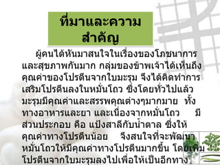ที่มาและความสำคัญ ผู้คนได้หันมาสนใจในเรื่องของโภชนาการและสุขภาพกันมาก กลุ่มของข้าพเจ้าได้เห็นถึงคุณค่าของโปรตีนจากใบมะรุม จึงได้คิดทำการเสริมโปรตีนลงในหมั่นโถว ซึ่งโดยทั่วไปแล้วมะรุมมีคุณค่าและสรรพคุณต่างๆมากมาย  ทั้งทางอาหารและยา และเนื่องจากหมั่นโถว  มีส่วนประกอบ คือ แป้งสาลีกับน้ำตาล ซึ่งให้คุณค่าทางโปรตีนน้อย  จึงสนใจที่จะพัฒนาหมั่นโถวให้มีคุณค่าทางโปรตีนมากขึ้น โดยเพิ่มโปรตีนจากใบมะรุมลงไปเพื่อให้เป็นอีกทางเลือกหนึ่งสำหรับผู้บริโภค  