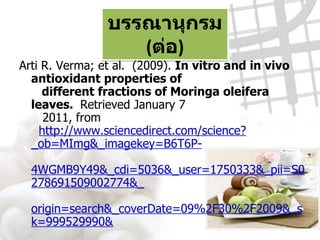บรรณานุกรม  ( ต่อ ) Arti R. Verma; et al.  (2009).  In vitro and in vivo antioxidant properties of    different fractions of Moringa oleifera leaves.  Retrieved January 7    2011, from    http://www.sciencedirect.com/science?_ob=MImg&_imagekey=B6T6P-   4WGMB9Y49&_cdi=5036&_user=1750333&_pii=S0278691509002774&_   origin=search&_coverDate=09%2F30%2F2009&_sk=999529990&   view=c&wchp=dGLbVlzzSkzS&md5=34982ef8951890ba4767   accbf892c9d9&ie=/sdarticle.pdf สุวิมล โต่นวุธ .  ( 2552 ) .  กินมะรุม ลืมมะเร็ง .  พิมพ์ครั้งที่  4.  กรุงเทพฯ :   กรีน - ปัญญาญาณ 