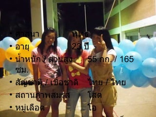 ศาสนา พุทธ อายุ 23  ปี น้ำหนัก  /  ส่วนสูง 55   กก . /  165  ซม . สัญชาติ  /  เชื้อชาติ ไทย  /  ไทย สถานภาพสมรส โสด หมู่เลือด โอ สุขภาพ สุขภาพแข็งแรงดีมาก 