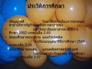 ประวัติการศึกษา ปริญญาตรี วิทยาลัยการเมืองการปกครอง สาขาบริหารรัฐกิจและกิจการสาธารณะ มหาวิทยาลัยมหาสารคาม ปีการศึกษา  2552  เกรดเฉลี่ย  2.65 มัธยมศึกษาตอนปลาย แผนวิทย์คณิต โรงเรียนอนุนูลนารีปีการศึกษา  2548  เกรดเฉลี่ย  3.28 มัธยมศึกษาตอนต้น แผนคณิตศาสตร์ประยุกต์ โรงเรียนลำปาววิทยาคม ปีการศึกษา  2548  เกรดเฉลี่ย  3.07 