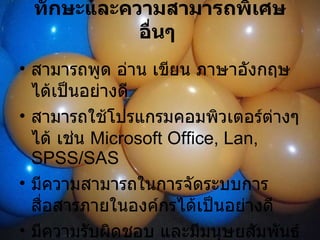 ทักษะและความสามารถพิเศษอื่นๆ   สามารถพูด อ่าน เขียน ภาษาอังกฤษได้เป็นอย่างดี  สามารถใช้โปรแกรมคอมพิวเตอร์ต่างๆ ได้ เช่น  Microsoft Office, Lan, SPSS/SAS  มีความสามารถในการจัดระบบการสื่อสารภายในองค์กรได้เป็นอย่างดี  มีความรับผิดชอบ และมีมนุษยสัมพันธ์ดี  