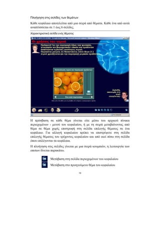 Πλοήγηση στις σελίδες των θεµάτων
Κάθε κεφάλαιο αποτελείται από µια σειρά από θέµατα. Κάθε ένα από αυτά
αναπτύσσεται σε 1 έως 6 σελίδες.
Χαρακτηριστική σελίδα ενός θέµατος




Η πρόσβαση σε κάθε θέµα γίνεται είτε µέσω του αρχικού πίνακα
περιεχοµένων - µενού του κεφαλαίου, ή µε τη σειρά µεταβαίνοντας από
θέµα σε θέµα χωρίς επιστροφή στη σελίδα επιλογής θέµατος σε ένα
κεφάλαιο. Για αλλαγή κεφαλαίου πρέπει να επιστρέψετε στη σελίδα
επιλογής θέµατος του τρέχοντος κεφαλαίου και από εκεί πίσω στη σελίδα
όπου επιλέγονται τα κεφάλαια.
Η πλοήγηση στις σελίδες γίνεται µε µια σειρά κουµπιών, η λειτουργία των
οποίων δίνεται παρακάτω.

               Μετάβαση στη σελίδα περιεχοµένων του κεφαλαίου
               Μετάβαση στο προηγούµενο θέµα του κεφαλαίου

                                     14
 