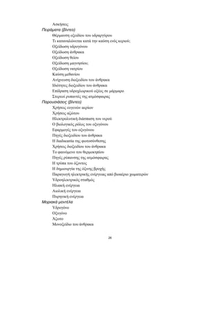Ασκήσεις
Πειράµατα (βίντεο)
     Θέρµανση οξειδίου του υδραργύρου
     Τι καταναλώνεται κατά την καύση ενός κεριού;
     Οξείδωση υδρογόνου
     Οξείδωση άνθρακα
     Οξείδωση θείου
     Οξείδωση µαγνησίου;
     Οξείδωση νατρίου
     Καύση µεθανίου
     Ανίχνευση διοξειδίου του άνθρακα
     Ιδιότητες διοξειδίου του άνθρακα
     Επίδραση υδροχλωρικού οξέος σε µάρµαρο
     Στερεοί ρυπαντές της ατµόσφαιρας
Παρουσιάσεις (βίντεο)
     Χρήσεις ευγενών αερίων
     Χρήσεις αζώτου
     Ηλεκτρολυτική διάσπαση του νερού
     Ο βιολογικός ρόλος του οξυγόνου
     Εφαρµογές του οξυγόνου
     Πηγές διοξειδίου του άνθρακα
     Η διαδικασία της φωτοσύνθεσης
     Χρήσεις διοξειδίου του άνθρακα
     Το φαινόµενο του θερµοκηπίου
     Πηγές ρύπανσης της ατµόσφαιρας
     Η τρύπα του όζοντος
     Η δηµιουργία της όξινης βροχής
     Παραγωγή ηλεκτρικής ενέργειας από βιοαέριο χωµατερών
     Υδροηλεκτρικός σταθµός
     Ηλιακή ενέργεια
     Αιολική ενέργεια
     Πυρηνική ενέργεια
Μοριακά µοντέλα
     Υδρογόνο
     Οξυγόνο
     Άζωτο
     Μονοξείδιο του άνθρακα


                                   26
 