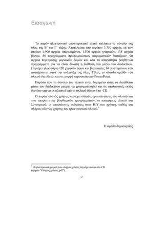 Εισαγωγή


   Το παρόν ηλεκτρονικό υποστηρικτικό υλικό καλύπτει το σύνολο της
ύλης της Β’ και Γ΄ τάξης. Αποτελείται από περίπου 3.750 αρχεία, εκ των
οποίων 1.900 αρχεία υπερκειµένου, 1.500 αρχεία γραφικών, 135 αρχεία
βίντεο, 50 προγράµµατα προσοµοιώσεων πειραµατικών διατάξεων, 90
αρχεία περιγραφής µοριακών δοµών και όλα τα απαραίτητα βοηθητικά
προγράµµατα για να είναι δυνατή η διάθεσή του µέσω του διαδικτύου.
Περιέχει γλωσσάριο 120 χηµικών όρων και βιογραφίες 14 επιστηµόνων που
αναφέρονται κατά την ανάπτυξη της ύλης. Τέλος, το σύνολο σχεδόν του
υλικού διατίθεται και σε µορφή παρουσιάσεων PowerPoint.
   Παρόλο που το σύνολο του υλικού είναι δοµηµένο ώστε να διατίθεται
µέσω του διαδικτύου µπορεί να χρησιµοποιηθεί και σε υπολογιστές εκτός
δικτύου και να εκτελεστεί από το σκληρό δίσκο ή το CD.
  Ο παρών οδηγός χρήσης περιέχει οδηγίες εγκατάστασης του υλικού και
των απαραίτητων βοηθητικών προγραµµάτων, οι απαιτήσεις υλικού και
λογισµικού, οι απαραίτητες ρυθµίσεις στον Η/Υ του χρήστη, καθώς και
πλήρεις οδηγίες χρήσης του ηλεκτρονικού υλικού.*




                                                           Η οµάδα δηµιουργίας




*
 Η ηλεκτρονική µορφή του οδηγού χρήσης περιέχεται και στο CD
(αρχείο "Οδηγός χρήσης.pdf").

                                        2
 