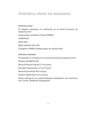 Απαιτήσεις υλικού και λογισµικού


Απαιτήσεις υλικού
Οι ελάχιστες απαιτήσεις του υπολογιστή για τη σωστή λειτουργία της
εφαρµογής είναι:
Επεξεργαστής τουλάχιστον Celeron 500MHz.
128Mb RAM.
Κάρτα ήχου.
Κάρτα γραφικών true color.
Τουλάχιστον 500Mb ελεύθερος χώρος στο σκληρό δίσκο.


Απαιτήσεις λογισµικού
Οι απαιτήσεις σε λογισµικό για τη σωστή λειτουργία της εφαρµογής είναι:
Windows 98/2000/NT/XP.
Microsoft Internet Explorer 5.5 ή νεώτερο.
Netscape Communicator 4.73 ή 4.76 µόνο.
Microsoft PowerPoint 98 ή νεώτερο.
Windows Media Player 9.0 ή νεώτερο
Επίσης απαιτούνται και µερικά βοηθητικά προγράµµατα που αναλύονται
στην ενότητα "Βοηθητικά προγράµµατα".




                                     4
 