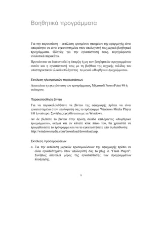 Βοηθητικά προγράµµατα


Για την παρουσίαση – εκτέλεση ορισµένων στοιχείων της εφαρµογής είναι
απαραίτητο να είναι εγκατεστηµένα στον υπολογιστή σας µερικά βοηθητικά
προγράµµατα. Οδηγίες για την εγκατάστασή τους, περιγράφονται
αναλυτικά παρακάτω.
Προτείνεται να διαπιστωθεί η ύπαρξη ή µη των βοηθητικών προγραµµάτων
αυτών και η εγκατάστασή τους µε τη βοήθεια της αρχικής σελίδας του
υποστηρικτικού υλικού επιλέγοντας το µενού «Βοηθητικά προγράµµατα».


Εκτέλεση ηλεκτρονικών παρουσιάσεων
Απαιτείται η εγκατάσταση του προγράµµατος Microsoft PowerPoint 98 ή
νεώτερου.


Παρακολούθηση βίντεο
Για να παρακολουθήσετε τα βίντεο της εφαρµογής πρέπει να είναι
εγκατεστηµένο στον υπολογιστή σας το πρόγραµµα Windows Media Player
9.0 ή νεώτερο. Συνήθως εγκαθίσταται µε τα Windows.
Αν δε βλέπετε το βίντεο στην πρώτη σελίδα επιλέγοντας «Βοηθητικά
προγράµµατα», ακόµα και αν κάνετε κλικ πάνω του, θα χρειαστεί να
προµηθευτείτε το πρόγραµµα και να το εγκαταστήσετε από τη διεύθυνση:
http://windowsmedia.com/download/download.asp.


Εκτέλεση προσοµοιώσεων
α. Για την εκτέλεση µερικών προσοµοιώσεων της εφαρµογής πρέπει να
   είναι εγκατεστηµένο στον υπολογιστή σας το plug in "Flash Player".
   Συνήθως αποτελεί µέρος της εγκατάστασης των προγραµµάτων
   πλοήγησης.



                                  5
 