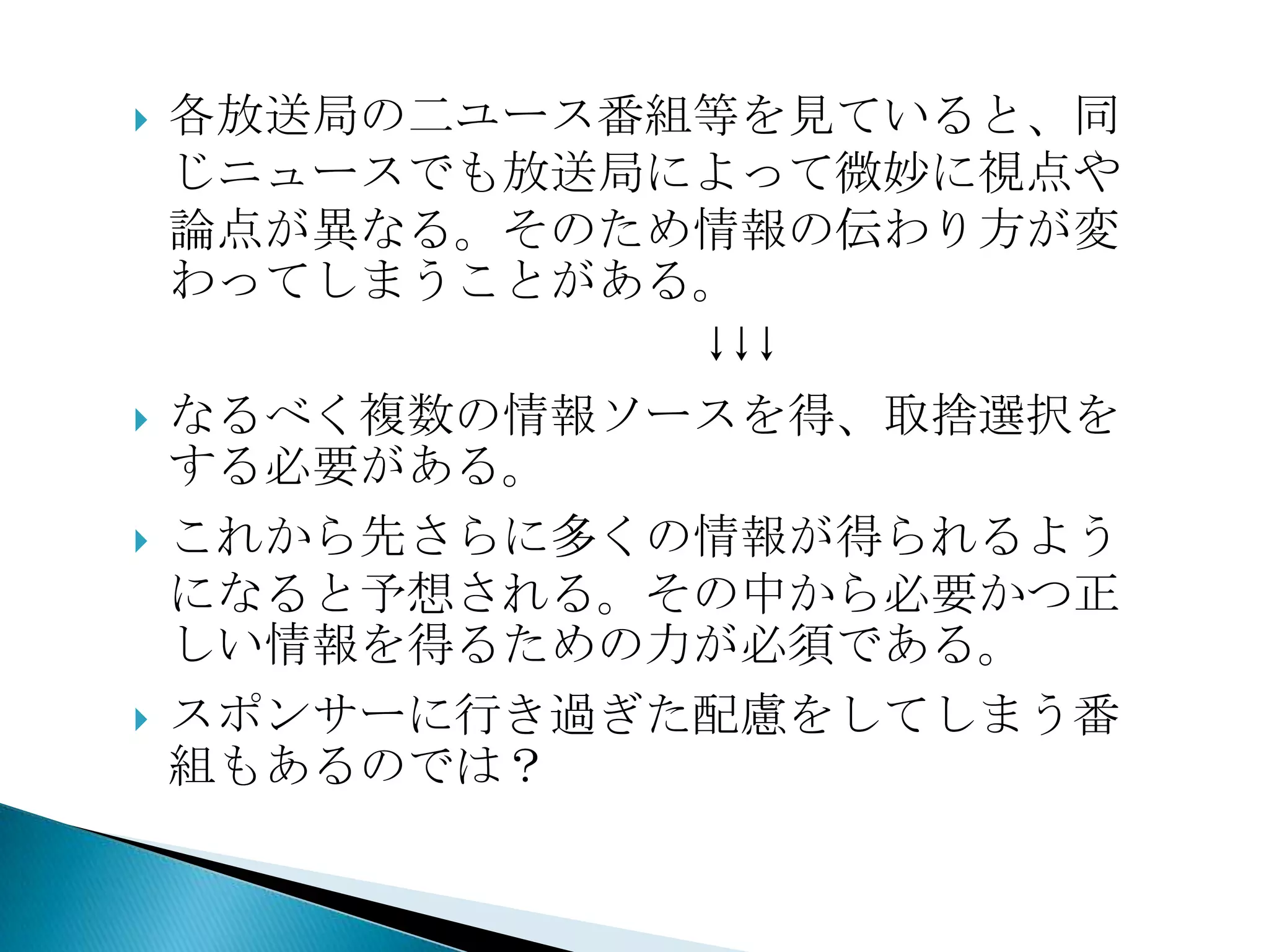 各放送局の二ユース番組等を見ていると、同じニュースでも放送局によって微妙に視点や論点が異なる。そのため情報の伝わり方が変わってしまうことがある。　　　　　　　　　　　　↓↓↓なるべく複数の情報ソースを得、取捨選択をする必要がある。これから先さらに多くの情報が得られるようになると予想される。その中から必要かつ正しい情報を得るための力が必須である。スポンサーに行き過ぎた配慮をしてしまう番組もあるのでは？