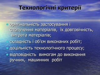 Технологічні критерії оригінальність застосування і сполучення матеріалів,  їх довговічність,  витрата матеріалів; складність і об’єм виконаних робіт; доцільність технологічного процесу; відповідність  вимогам до виконання ручних,  машинних  робіт   