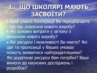 1.  ЩО ШКОЛЯРІ МАЮТЬ ЗАСВОЇТИ? •  Який рівень кооперації Ви передбачаєте під час освоєння нового виробу? •  Які основні витрати у зв'язку з випуском нового виробу? •  Які ресурси і можливості Ви маєте? Які ідеї та пропозиції у Ваших умовах можуть виявитися найпридатнішими? Які додаткові ресурси Вам потрібні? Ваші вимоги до наукових досліджень і розробок? 