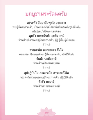 บทบูชาพระรัตนตรัย
              อะระหัง สัมมาสัมพุทโธ ภะคะวา
พระผู้มีพระภาคเจ้า, เป็นพระอรหันต์ ดับเพลิงกิเลสเพลิงทุกข์สิ้นเชิง
                  ตรัสรู้ชอบได้โดยพระองค์เอง
               พุทธัง ภะคะวันตัง อะภิวาเทมิ
     ข้าพเจ้าอภิวาทพระผู้มีพระภาคเจ้า, ผู้รู้ ผู้ตื่น ผู้เบิกบาน
                            (กราบ)
                สวากขาโต ภะคะวะตา ธัมโม
      พระธรรม เป็นธรรมที่พระผู้มีพระภาคเจ้า, ตรัสไว้ดีแล้ว
                       ธัมมัง นะมัสสามิ
                    ข้าพเจ้านมัสการพระธรรม
                             (กราบ)
           สุปะฏิปันโน ภะคะวะโต สาวะกะสังโฆ
       พระสงฆ์สาวกของพระผู้มีพระภาคเจ้า, ปฏิบัติดีแล้ว
                          สังฆัง นะมามิ
                    ข้าพเจ้านอบน้อมพระสงฆ์
                             (กราบ)




                                ๑๗
 