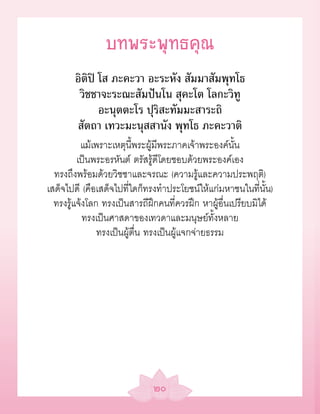 บทพระพุทธคุณ
       อิติปิ โส ภะคะวา อะระหัง สัมมาสัมพุทโธ
        วิชชาจะระณะสัมปันโน สุคะโต โลกะวิทู
              อะนุตตะโร ปุริสะทัมมะสาระถิ
       สัตถา เทวะมะนุสสานัง พุทโธ ภะคะวาติ
          แม้เพราะเหตุนี้พระผู้มีพระภาคเจ้าพระองค์นั้น
         เป็นพระอรหันต์ ตรัสรู้ดีโดยชอบด้วยพระองค์เอง
  ทรงถึงพร้อมด้วยวิชชาและจรณะ (ความรู้และความประพฤติ)
เสด็จไปดี (คือเสด็จไปที่ใดก็ทรงทำาประโยชน์ให้แก่มหาชนในที่นั้น)
  ทรงรู้แจ้งโลก ทรงเป็นสารถีฝึกคนที่ควรฝึก หาผู้อื่นเปรียบมิได้
           ทรงเป็นศาสดาของเทวดาและมนุษย์ทั้งหลาย
               ทรงเป็นผู้ตื่น ทรงเป็นผู้แจกจ่ายธรรม




                             ๒๐
 