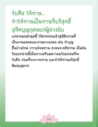 รับศีล ให้ทาน...
ท�ให้ทานเป็นทานที่บริสุทธิ์
อุทิศบุญกุศลแก่ผู้ล่วงลับ
บทสวดมนต์กลุ่มนี้ ใช้สวดก่อนเข้าสู่พิธีกรรมที่
เป็นงานมงคลและงานอวะมงคล เช่น ทÓบุญ
ขึ้นบ้านใหม่ ถวายสังฆทาน สวดพระอภิธรรม เป็นต้น
โดยบทสวดนี้เป็นการเตรียมความพร้อมก่อนที่จะ
รับศีล ก่อนที่จะถวายทาน และทÓให้ทานบริสุทธิ์
มีผลบุญมาก




                     ๒๔
 