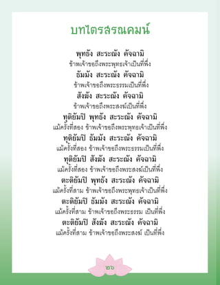บทไตรสรณคมน์
          พุทธัง สะระณัง คัจฉามิ
       ข้าพเจ้าขอถึงพระพุทธเจ้าเป็นที่พึ่ง
          ธัมมัง สะระณัง คัจฉามิ
         ข้าพเจ้าขอถึงพระธรรมเป็นที่พึ่ง
          สังฆัง สะระณัง คัจฉามิ
         ข้าพเจ้าขอถึงพระสงฆ์เป็นที่พึ่ง
    ทุติยัมปิ พุทธัง สะระณัง คัจฉามิ
แม้ครั้งที่สอง ข้าพเจ้าขอถึงพระพุทธเจ้าเป็นที่พึ่ง
    ทุติยัมปิ ธัมมัง สะระณัง คัจฉามิ
 แม้ครั้งที่สอง ข้าพเจ้าขอถึงพระธรรมเป็นที่พึ่ง
    ทุติยัมปิ สังฆัง สะระณัง คัจฉามิ
  แม้ครั้งที่สอง ข้าพเจ้าขอถึงพระสงฆ์เป็นที่พึ่ง
   ตะติยัมปิ พุทธัง สะระณัง คัจฉามิ
แม้ครั้งที่สาม ข้าพเจ้าขอถึงพระพุทธเจ้าเป็นที่พึ่ง
   ตะติยัมปิ ธัมมัง สะระณัง คัจฉามิ
แม้ครั้งที่สาม ข้าพเจ้าขอถึงพระธรรม เป็นที่พึ่ง
    ตะติยัมปิ สังฆัง สะระณัง คัจฉามิ
 แม้ครั้งที่สาม ข้าพเจ้าขอถึงพระสงฆ์ เป็นที่พึ่ง


                       ๒๖
 