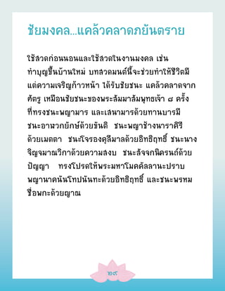 ชัยมงคล...แคล้วคลาดภยันตราย
ใช้สวดก่อนนอนและใช้สวดในงานมงคล เช่น
ทÓบุญขึ้นบ้านใหม่ บทสวดมนต์นี้จะช่วยทÓให้ชีวิตมี
แต่ความเจริญก้าวหน้า ได้รับชัยชนะ แคล้วคลาดจาก
ศัตรู เหมือนชัยชนะของพระสัมมาสัมพุทธเจ้า ๘ ครั้ง
ที่ทรงชนะพญามาร และเสนามารด้วยทานบารมี
ชนะอาฬวกยักษ์ด้วยขันติ ชนะพญาช้างนาราคิรี
ด้วยเมตตา ชนะโจรองคุลีมาลด้วยอิทธิฤทธิ์ ชนะนาง
จิญจมาณวิกาด้วยความสงบ ชนะสัจจกนิครนถ์ด้วย
ปัญญา ทรงโปรดให้พระมหาโมคคัลลานะปราบ
พญานาคนันโทปนันทะด้วยอิทธิฤทธิ์ และชนะพรหม
ชื่อพกะด้วยญาณ




                      ๒๙
 