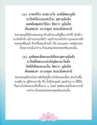 (๓) นาฬาคิริง คะชะวะรัง อะติมัตตะภูตัง
          ทาวัคคิจักกะมะสะนีวะ สุทารุณันตัง
          เมตตัมพุเสกะวิธินา ชิตะวา มุนินโท
         ตันเตชะสา ภะวะตุเต ชะยะมังคะลานิ
 พระจอมมุนีได้ทรงชนะพญาช้างตัวประเสริฐชื่อนาฬาคิรี เป็นช้าง
เมามันยิ่งนัก ดุร้ายประดุจไฟป่า และร้ายแรงดังจักราวุธและสายฟ้า
 (ขององค์อินทร์) ด้วยวิธีรดลงด้วยน้ำา คือ พระเมตตา ขอชัยมงคล
      ทั้งหลายจงมีแก่ท่าน ด้วยเดชแห่งพระพุทธชัยมงคลนั้น

       (๔) อุกขิตตะขัคคะมะติหัตถะสุทารุณันตัง
           ธาวันติโยชะนะปะถังคุลิมาละวันตัง
          อิทธีภิสังขะตะมะโน ชิตะวา มุนินโท
         ตันเตชะสา ภะวะตุเต ชะยะมังคะลานิ
 พระจอมมุนีทรงบันดาลอิทธิฤทธิ์ทางใจอันยอดเยี่ยม ชนะโจรชื่อ
องคุลิมาล (ผู้มีพวงมาลัย คือ นิ้วมือมนุษย์) แสนร้ายกาจ มีฝีมือ
ถือดาบวิ่งไล่พระองค์ไปสิ้นทาง ๓ โยชน์ ขอชัยมงคลทั้งหลายจงมี
            แก่ท่าน ด้วยเดชแห่งพระพุทธชัยมงคลนั้น




                             ๓๑
 