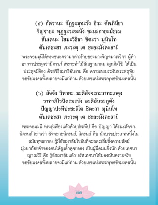 (๕) กัตวานะ กัฏฐะมุทะรัง อิวะ คัพภินียา
         จิญจายะ ทุฏฐะวะจะนัง ชะนะกายะมัชเฌ
           สันเตนะ โสมะวิธินา ชิตะวา มุนินโท
          ตันเตชะสา ภะวะตุ เต ชะยะมังคะลานิ
 พระจอมมุนีได้ทรงชนะความกล่าวร้ายของนางจิญจมาณวิกา ผู้ทำา
 อาการประดุจว่ามีครรภ์ เพราะทำาไม้สัณฐานกลม (ผูกติดไว้) ให้เป็น
  ประดุจมีท้อง ด้วยวิธีสมาธิอันงาม คือ ความสงบระงับพระหฤทัย
 ขอชัยมงคลทั้งหลายจงมีแก่ท่าน ด้วยเดชแห่งพระพุทธชัยมงคลนั้น

        (๖) สัจจัง วิหายะ มะติสัจจะกะวาทะเกตุง
           วาทาภิโรปิตะมะนัง อะติอันธะภูตัง
          ปัญญาปะทีปะชะลิโต ชิตะวา มุนินโท
         ตันเตชะสา ภะวะตุ เต ชะยะมังคะลานิ
 พระจอมมุนี ทรงรุ่งเรืองแล้วด้วยประทีป คือ ปัญญา ได้ชนะสัจจก-
นิครนถ์ (อ่านว่า สัจจะกะนิครนถ์, นิครนถ์ คือ นักบวชประเภทหนึ่งใน
     สมัยพุทธกาล) ผู้มีอัชฌาสัยในอันที่จะสละเสียซึ่งความสัตย์
มุ่งยกถ้อยคำาของตนให้สูงล้ำาดุจยกธง เป็นผู้มืดมนยิ่งนัก ด้วยเทศนา
     ญาณวิธี คือ รู้อัชฌาสัยแล้ว ตรัสเทศนาให้มองเห็นความจริง
 ขอชัยมงคลทั้งหลายจงมีแก่ท่าน ด้วยเดชแห่งพระพุทธชัยมงคลนั้น



                              ๓๒
 