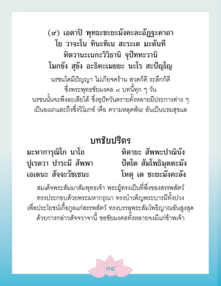 (๙) เอตาปิ พุทธะชะยะมังคะละอัฏฐะคาถา
         โย วาจะโน ทินะทิเน สะระเต มะตันที
           หิตวานะเนกะวิวิธานิ จุปัททะวานิ
       โมกขัง สุขัง อะธิคะเมยยะ นะโร สะปัญโญ
        นรชนใดมีปัญญา ไม่เกียจคร้าน สวดก็ดี ระลึกก็ดี
             ซึ่งพระพุทธชัยมงคล ๘ บทนี้ทุก ๆ วัน
 นรชนนั้นจะพึงละเสียได้ ซึ่งอุปัทวันตรายทั้งหลายมีประการต่าง ๆ
 เป็นอเนกและถึงซึ่งวิโมกข์ (คือ ความหลุดพ้น) อันเป็นบรมสุขแล


                        บทชัยปริตร
มะหาการุณิโก นาโถ                   หิตายะ สัพพะปาณินัง
ปูเรตวา ปาระมี สัพพา                ปัตโต สัมโพธิมุตตะมัง
เอเตนะ สัจจะวัชเชนะ                 โหตุ เต ชะยะมังคะลัง
     สมเด็จพระสัมมาสัมพุทธเจ้า พระผู้ทรงเป็นที่พึ่งของสรรพสัตว์
     ทรงประกอบด้วยพระมหากรุณา ทรงบำาเพ็ญพระบารมีทั้งปวง
เพื่อประโยชน์เกื้อกูลแก่สรรพสัตว์ ทรงบรรลุพระสัมโพธิญาณอันสูงสุด
     ด้วยการกล่าวสัจจวาจานี้ ขอชัยมงคลทั้งหลายจงมีแก่ข้าพเจ้า




                              ๓๔
 