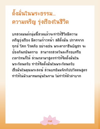 ตั้งมั่นในพระธรรม...
ความเจริญ รุ่งเรืองในชีวิต
บทสวดมนต์กลุ่มนี้สวดแล้วจะทำาให้ชีวิตมีความ
เจริญรุ่งเรือง มีความก้าวหน้า สติตั้งมั่น ปราศจาก
ทุกข์ โศก โรคภัย อย่างเช่น พระคาถาชินบัญชร จะ
ป้องกันภยันตราย สามารถสวดวันละกี่รอบหรือ
เวลาไหนก็ได้ ส่วนกลามาสูตรทำาให้จิตตั้งมั่นใน
พระรัตนตรัย ทำาให้จิตตั้งมั่นในพระรัตนตรัย
เชื่อมั่นในคุณพระสงฆ์ ส่วนบทธัมมจักกัปปวัตตนสูตร
ทำาให้ไม่มัวเมาหมกมุ่นในกาม ไม่ทำาให้ตัวลำาบาก




                       ๓๘
 