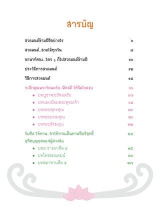 สารบัญ
สวดมนต์ข้ามปีดีอย่างไร                         ๖
สวดมนต์...สวดได้ทุกวัน                         ๘
นานาทัศนะ...ใคร ๆ ก็ไปสวดมนต์ข้ามปี           ๑๐
ประวัติการสวดมนต์                             ๑๒
วิธีการสวดมนต์                                ๑๔
ระลึกคุณพระรัตนตรัย...ฝึกสติ ให้จิตใจสงบ      ๑๖
    •  บทบูชาพระรัตนตรัย                      ๑๗
    •  บทนอบน้อมพระพุทธเจ้า                   ๑๘
    •  บทพระพุทธคุณ                           ๒๐
    •  บทพระธรรมคุณ                           ๒๑
    •  บทพระสังฆคุณ                           ๒๒
รับศีล ให้ทาน...ท�ให้ทานเป็นทานที่บริสุทธิ์   ๒๔
อุทิศบุญกุศลแก่ผู้ล่วงลับ
    •   บทอาราธนาศีล ๕                        ๒๕
    •   บทไตรสรณคมน์                          ๒๖
    •   บทสมาทานศีล ๕                         ๒๗
 