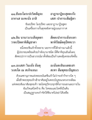 ๑๑.ขันธะโมระปะริตตัญจะ            อาฏานาฏิยะสุตตะกัง
อากาเส ฉะทะนัง อาสิ               เสสา ปาการะสัณฐิตา
            ขันธปริตร โมรปริตร และอาฏานาฏิยสูตร
           เป็นเครื่องกางกั้นดุจหลังคาอยู่บนนภากาศ

๑๒.ชิน นานาวะระสังยุตตา           สัตตะปาการะลังกะตา
วาตะปิตตาทิสัญชาตา                พาหิรัชฌัตตุปัททะวา
        อนึ่งพระชินเจ้าทั้งหลาย นอกจากที่ได้กล่าวมาแล้วนี้
    ผู้ประกอบพร้อมด้วยกำาลังนานาชนิด มีศีลาทิคุณอันมั่นคง
  สัตตะปราการเป็นอาภรณ์มาตั้งล้อมเป็นกำาแพงคุ้มครองเจ็ดชั้น

๑๓.อะเสสา วินะยัง ยันตุ           อะนันตะชินะเตชะสา
วะสะโต เม สะกิจเจนะ               สะทา สัมพุทธะปัญชะเร
    ด้วยเดชานุภาพแห่งพระอนันตชินเจ้าไม่ว่าจะทำากิจการใด ๆ
    เมื่อข้าพระพุทธเจ้าเข้าอาศัยอยู่ในพระบัญชรแวดวงกรงล้อม
แห่งพระสัมมาสัมพุทธเจ้า ขอโรคอุปัทวะทุกข์ทั้งภายนอกและภายใน
            อันเกิดแต่โรคร้าย คือ โรคลมและโรคดีเป็นต้น
            เป็นสมุฏฐานจงกำาจัดให้พินาศไปอย่าได้เหลือ




                            ๔๒
 