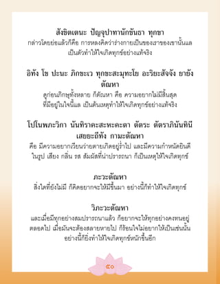 สังขิตเตนะ ปัญจุปาทานักขันธา ทุกขา
กล่าวโดยย่อแล้วก็คือ การหลงคิดว่าร่างกายเป็นของเราของเขานั้นแล
               เป็นตัวทำาให้ใจเกิดทุกข์อย่างแท้จริง

อิทัง โข ปะนะ ภิกขะเว ทุกขะสะมุทะโย อะริยะสัจจัง ยายัง
                        ตัณหา
      ดูก่อนภิกษุทั้งหลาย ก็ตัณหา คือ ความอยากไม่มีสิ้นสุด
      ที่มีอยู่ในใจนี้แล เป็นต้นเหตุทำาให้ใจเกิดทุกข์อย่างแท้จริง

โปโนพภะวิกา นันทิราคะสะหะคะตา ตัตระ ตัตราภินันทินี
              เสยยะถีทัง กามะตัณหา
คือ มีความอยากเวียนว่ายตายเกิดอยู่รำาไป และมีความกำาหนัดยินดี
 ในรูป เสียง กลิ่น รส สัมผัสที่น่าปรารถนา ก็เป็นเหตุให้ใจเกิดทุกข์

                            ภะวะตัณหา
  สิ่งใดที่ยังไม่มี ก็คิดอยากจะให้มีขึ้นมา อย่างนี้ก็ทำาให้ใจเกิดทุกข์

                           วิภะวะตัณหา
และเมื่อมีทุกอย่างสมปรารถนาแล้ว ก็อยากจะให้ทุกอย่างคงทนอยู่
ตลอดไป เมื่อมันจะต้องสลายหายไป ก็ร้อนใจไม่อยากให้เป็นเช่นนั้น
              อย่างนี้ก็ยิ่งทำาให้ใจเกิดทุกข์หนักขึ้นอีก


                                  ๕๐
 