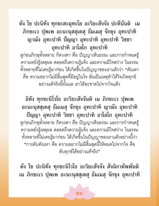 ตัง โข ปะนิทัง ทุกขะสะมุทะโย อะริยะสัจจัง ปะหีนันติ เม
  ภิกขะเว ปุพเพ อะนะนุสสุเตสุ ธัมเมสุ จักขุง อุทะปาทิ
    ญาณัง อุทะปาทิ ปัญญา อุทะปาทิ อุทะปาทิ วิชชา
               อุทะปาทิ อาโลโก อุทะปาทิ
ดูก่อนภิกษุทั้งหลาย ก็ดวงตา คือ ปัญญาเห็นธรรม และการกำาหนดรู้
ความหยั่งรู้เหตุผล ตลอดถึงความรู้แจ้ง และความมีใจสว่าง ในธรรม
ทั้งหลายที่ไม่เคยรู้มาก่อน ได้เกิดขึ้นในปัญญาของเราแล้วว่า “ตัณหา
   คือ ความอยากไม่มีสิ้นสุดที่มีอยู่ในใจ อันเป็นเหตุทำาให้ใจเกิดทุกข์
           อย่างแท้จริงนี้นั้นแล เราได้ละขาดไปจากใจแล้ว

  อิทัง ทุกขะนิโรโธ อะริยะสัจจันติ เม ภิกขะเว ปุพเพ
 อะนะนุสสุเตสุ ธัมเมสุ จักขุง อุทะปาทิ ญาณัง อุทะปาทิ
   ปัญญา อุทะปาทิ วิชชา อุทะปาทิ อาโลโก อุทะปาทิ
ดูก่อนภิกษุทั้งหลาย ก็ดวงตา คือ ปัญญาเห็นธรรม และการกำาหนดรู้
ความหยั่งรู้เหตุผล ตลอดถึงความรู้แจ้ง และความมีใจสว่าง ในธรรม
 ทั้งหลายที่ไม่เคยรู้มาก่อน ได้เกิดขึ้นในปัญญาของเราแล้วอย่างนี้ว่า
  “การดับตัณหา คือ ความอยากไม่มีสิ้นสุดนี้ให้หมดไปจากใจ คือ
                        ดับทุกข์ได้อย่างแท้จริง”

 ตัง โข ปะนิทัง ทุกขะนิโรโธ อะริยะสัจจัง สัจฉิกาตัพพันติ
เม ภิกขะเว ปุพเพ อะนะนุสสุเตสุ ธัมเมสุ จักขุง อุทะปาทิ

                                ๕๔
 