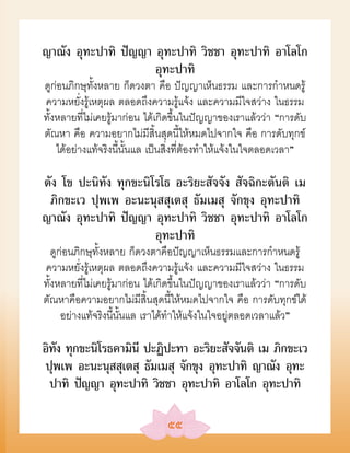 ญาณัง อุทะปาทิ ปัญญา อุทะปาทิ วิชชา อุทะปาทิ อาโลโก
                     อุทะปาทิ
ดูก่อนภิกษุทั้งหลาย ก็ดวงตา คือ ปัญญาเห็นธรรม และการกำาหนดรู้
ความหยั่งรู้เหตุผล ตลอดถึงความรู้แจ้ง และความมีใจสว่าง ในธรรม
ทั้งหลายที่ไม่เคยรู้มาก่อน ได้เกิดขึ้นในปัญญาของเราแล้วว่า “การดับ
ตัณหา คือ ความอยากไม่มีสิ้นสุดนี้ให้หมดไปจากใจ คือ การดับทุกข์
    ได้อย่างแท้จริงนี้นั้นแล เป็นสิ่งที่ต้องทำาให้แจ้งในใจตลอดเวลา”

ตัง โข ปะนิทัง ทุกขะนิโรโธ อะริยะสัจจัง สัจฉิกะตันติ เม
 ภิกขะเว ปุพเพ อะนะนุสสุเตสุ ธัมเมสุ จักขุง อุทะปาทิ
ญาณัง อุทะปาทิ ปัญญา อุทะปาทิ วิชชา อุทะปาทิ อาโลโก
                       อุทะปาทิ
   ดูก่อนภิกษุทั้งหลาย ก็ดวงตาคือปัญญาเห็นธรรมและการกำาหนดรู้
ความหยั่งรู้เหตุผล ตลอดถึงความรู้แจ้ง และความมีใจสว่าง ในธรรม
ทั้งหลายที่ไม่เคยรู้มาก่อน ได้เกิดขึ้นในปัญญาของเราแล้วว่า “การดับ
ตัณหาคือความอยากไม่มีสิ้นสุดนี้ให้หมดไปจากใจ คือ การดับทุกข์ได้
      อย่างแท้จริงนี้นั้นแล เราได้ทำาให้แจ้งในใจอยู่ตลอดเวลาแล้ว”

อิทง ทุกขะนิโรธคามินี ปะฏิปะทา อะริยะสัจจันติ เม ภิกขะเว
   ั
ปุพเพ อะนะนุสสุเตสุ ธัมเมสุ จักขุง อุทะปาทิ ญาณัง อุทะ
  ปาทิ ปัญญา อุทะปาทิ วิชชา อุทะปาทิ อาโลโก อุทะปาทิ

                               ๕๕
 