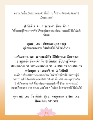 ความเกิดขึ้นเป็นธรรมดาแล้ว สิ่งนั้น ๆ ทั้งปวง ก็ต้องดับสลายไป
                         เป็นธรรมดา”

           ปะวัตติเต จะ ภะคะวะตา ธัมมะจักเก
ก็เมื่อพระผู้มีพระภาคเจ้า ได้ทรงประกาศวงล้อแห่งธรรมให้เป็นไปแล้ว
                               นั่นแล

              ภุมมา เทวา สัททะมะนุสสาเวสุง
          ภูมิเทวดาทั้งหลาย ก็ส่งเสียงให้บันลือลั่นขึ้นว่า

  เอตัมภะคะวะตา พาราณะสิยัง อิสิปะตะเน มิคะทาเย
    อะนุตตรัง ธัมมะจักกัง ปะวัตติตัง อัปปะฏิวัตติยัง
สะมะเณนะ วา พราหมะเณนะ วา เทเวนะ วา มาเรนะ วา
          พรัหมุนา วา เกนะจิ วา โลกัสมินติ
  นั่นคือ วงล้อแห่งธรรมอันยอดเยี่ยม ไม่มีอะไรเทียบได้ อันพระผู้มี
 พระภาคเจ้าได้ทรงประกาศให้เป็นไปแล้ว ที่ป่าอิสิปตนมฤคทายวัน
  ใกล้เมืองพาราณสี ซึ่งวงล้อแห่งธรรมอย่างนี้ อันสมณพราหมณ์
ตลอดถึงเทวดา มาร พรหม และใคร ๆ ในโลก ไม่สามารถให้เป็นไปได้

 ภุมมานัง เทวานัง สัททัง สุตวา จาตุมมะหาราชิกา เทวา
                  สัททะมะนุสสาเวสุง

                                ๖๐
 