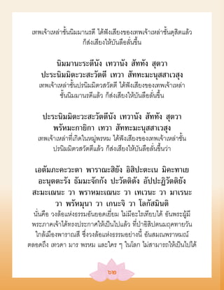 เทพเจ้าเหล่าชั้นนิมมานรดี ได้ฟังเสียงของเทพเจ้าเหล่าชั้นดุสิตแล้ว
                     ก็ส่งเสียงให้บันลือลั่นขึ้น

         นิมมานะระตีนัง เทวานัง สัททัง สุตวา
     ปะระนิมมิตะวะสะวัตตี เทวา สัททะมะนุสสาเวสุง
    เทพเจ้าเหล่าชั้นปรนิมมิตวสวัตตี ได้ฟังเสียงของเทพเจ้าเหล่า
            ชั้นนิมมานรดีแล้ว ก็ส่งเสียงให้บันลือลั่นขึ้น

     ปะระนิมมิตะวะสะวัตตีนัง เทวานัง สัททัง สุตวา
        พรัหมะกายิกา เทวา สัททะมะนุสสาเวสุง
   เทพเจ้าเหล่าที่เกิดในหมู่พรหม ได้ฟังเสียงของเทพเจ้าเหล่าชั้น
         ปรนิมมิตวสวัตตีแล้ว ก็ส่งเสียงให้บันลือลั่นขึ้นว่า

  เอตัมภะคะวะตา พาราณะสิยัง อิสิปะตะเน มิคะทาเย
   อะนุตตะรัง ธัมมะจักกัง ปะวัตติตัง อัปปะฏิวัตติยัง
 สะมะเณนะ วา พราหมะเณนะ วา เทเวนะ วา มาเรนะ
        วา พรัหมุนา วา เกนะจิ วา โลกัสมินติ
  นั่นคือ วงล้อแห่งธรรมอันยอดเยี่ยม ไม่มีอะไรเทียบได้ อันพระผู้มี
 พระภาคเจ้าได้ทรงประกาศให้เป็นไปแล้ว ที่ป่าอิสิปตนมฤคทายวัน
  ใกล้เมืองพาราณสี ซึ่งวงล้อแห่งธรรมอย่างนี้ อันสมณพราหมณ์
ตลอดถึง เทวดา มาร พรหม และใคร ๆ ในโลก ไม่สามารถให้เป็นไปได้

                               ๖๒
 