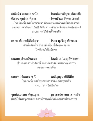 เอกัสมิง สะมะเย นาโถ                 โมคคัลลานัญจะ กัสสะปัง
คิลาเน ทุกขิเต ทิสวา                 โพชฌังเค สัตตะ เทสะยิ
 (ในสมัยหนึ่ง พระโลกนาถเจ้า ทอดพระเนตรเห็นพระโมคคัลลานะ
และพระมหากัสสปะเป็นไข้ ได้รับความลำาบาก จึงทรงแสดงโพชฌงค์
                 ๗ ประการ ให้ท่านทั้งสองฟัง)

เต จะ ตัง อะภินันทิตวา               โรคา มุจจิงสุ ตังขะเณ
          (ท่านทั้งสองนั้น ชื่นชมยินดียิ่ง ซึ่งโพชฌงคธรรม
                       โรคก็หายได้ในบัดดล)

เอเตนะ สัจจะวัชเชนะ                  โสตถิ เต โหตุ สัพพะทา
     (ด้วยการกล่าวคำาสัตย์นี้ ขอความสวัสดี จงบังเกิดมีแก่ท่าน
                        ตลอดกาลทุกเมื่อ)

เอกะทา ธัมมะราชาปิ                   เคลัญเญนาภิปีฬิโต
         (ในครั้งหนึ่ง องค์พระธรรมราชาเอง (พระพุทธเจ้า)
                       ทรงประชวรเป็นไข้หนัก)

จุนทัตเถเรนะ ตัญเญวะ                 ภะณาเปตวานะ สาทะรัง
(รับสั่งให้พระจุนทะเถระ กล่าวโพชฌงค์นั้นนั่นแลถวายโดยเคารพ)


                               ๖๗
 