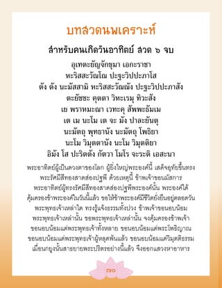บทสวดนพเคราะห์
        สÓหรับคนเกิดวันอาทิตย์ สวด ๖ จบ
                อุเทตะยัญจักขุมา เอกะราชา
               หะริสสะวัณโณ ปะฐะวิปปะภาโส
    ตัง ตัง นะมัสสามิ หะริสสะวัณณัง ปะฐะวิปปะภาสัง
               ตะยัชชะ คุตตา วิหะเรมุ ทิวะสัง
             เย พราหมะณา เวทะคุ สัพพะธัมเม
              เต เม นะโม เต จะ มัง ปาละยันตุ
              นะมัตถุ พุทธานัง นะมัตถุ โพธิยา
               นะโม วิมุตตานัง นะโม วิมุตติยา
       อิมัง โส ปะริตตัง กัตวา โมโร จะระติ เอสะนา
พระอาทิตย์ผู้เป็นดวงตาของโลก ผู้ยิ่งใหญ่พระองค์นี้ เสด็จอุทัยขึ้นทรง
         พระรัศมีสีทองสาดส่องปฐพี ด้วยเหตุนี้ ข้าพเจ้าขอนมัสการ
     พระอาทิตย์ผู้ทรงรัศมีสีทองสาดส่องปฐพีพระองค์นั้น พระองค์ได้
คุมครองข้าพระองค์ในวันนีแล้ว ขอให้ขาพระองค์มชวตยังยืนอยตลอดวัน
  ้                         ้         ้           ีีิ ่     ู่
      พระพุทธเจ้าเหล่าใด ทรงรู้แจ้งธรรมทั้งปวง ข้าพเจ้าขอนอบน้อม
     พระพุทธเจ้าเหล่านั้น ขอพระพุทธเจ้าเหล่านั้น จงคุ้มครองข้าพเจ้า
    ขอนอบน้อมแด่พระพุทธเจ้าทั้งหลาย ขอนอบน้อมแด่พระโพธิญาณ
ขอนอบน้อมแด่พระพุทธเจ้าผู้หลุดพ้นแล้ว ขอนอบน้อมแด่วิมุตติธรรม
    เมื่อนกยูงนั้นสาธยายพระปริตรอย่างนี้แล้ว จึงออกแสวงหาอาหาร

                                ๗๐
 