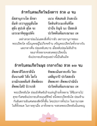 สÓหรับคนเกิดวันอังคาร สวด ๘ จบ
ยัสสานุภาะโต ยักขา             เนวะ ทัสเสนติ ภิงสะนัง
ยัมหิ เจวานุยุญชันโต           รัตตินทิวะมะตันทิโต
สุขัง สุปะติ สุโต จะ           ปาปัง กิญจิ นะ ปัสสะติ
เอวะมาทิคุณูเปตัง              ปะริตตันตัมภะณามะ เห
    เหล่าเทวดาย่อมไม่แสดงสิ่งที่น่ากลัว เพราะอานุภาพของ
พระปริตรใด อนึ่งบุคคลผู้ไม่เกียจคร้าน เจริญพระปริตรใดทั้งกลางวัน
      และกลางคืน ย่อมหลับสบาย เมื่อหลับย่อมไม่ฝันร้าย
                ขอเราทั้งหลายจงสวดพระปริตรนั้น
            อันประกอบด้วยคุณอย่างนี้เป็นต้นเถิด

  สÓหรับคนเกิดวันพุธ (กลางวัน) สวด ๑๗ จบ
สัพพาสีวีสะชาตีนัง             ทิพพะมันตาคะทัง วิยะ
ยันนาเสติ วิสัง โฆรัง          เสสัญจาปิ ปะริสสะยัง
อาณักเขตตัมหิ สัพพัตถะ         สัพพะทา สัพพะปาณินัง
สัพพะโสปิ นิวาเรติ             ปะริตตันตัมภะณามะ เห
  พระปริตรอันใด ย่อมยังพิษอันร้ายแห่งงูร้ายทั้งหลาย ให้ฉิบหายไป
 ดุจยาวิเศษอันประกอบด้วยมนต์ทิพย์ อนึ่งพระปริตรอันใด ย่อมห้าม
 กันอันตรายอันเศษของสัตว์ทั้งสิ้น โดยประการทั้งปวง ในอาณาเขต
ในที่ทั้งหมด ในกาลทุกเมื่อ เราทั้งหลาย จงสวดพระปริตรอันนั้นเทอญ


                              ๗๒
 