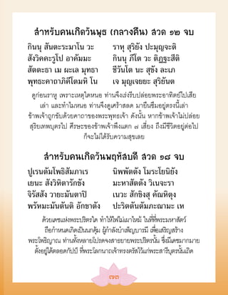 สÓหรับคนเกิดวันพุธ (กลางคืน) สวด ๑๒ จบ
กินนุ สันตะระมาโน วะ            ราหุ สุริยัง ปะมุญจะติ
สังวิคคะรูโป อาคัมมะ            กินนุ ภีโต วะ ติฏฐะสีติ
สัตตะธา เม ผะเล มุทธา           ชีวันโต นะ สุขัง ละเภ
พุทธะคาถาภิคีโตมหิ โน           เจ มุญเจยยะ สุริยันต
 ดูก่อนราหู เพราะเหตุใดหนอ ท่านจึงเร่งรีบปล่อยพระอาทิตย์ไปเสีย
     เล่า และทำาไมหนอ ท่านจึงดูเศร้าสลด มายืนซึมอยู่ตรงนี้เล่า
ข้าพเจ้าถูกขับด้วยคาถาของพระพุทธเจ้า ดังนั้น หากข้าพเจ้าไม่ปล่อย
สุริยเทพบุตรไป ศีรษะของข้าพเจ้าพึงแตก ๗ เสี่ยง ถึงมีชีวิตอยู่ต่อไป
                     ก็จะไม่ได้รับความสุขเลย

     สÓหรับคนเกิดวันพฤหัสบดี สวด ๑๘ จบ
ปูเรนตัมโพธิสัมภาเร             นิพพัตตัง โมระโยนิยัง
เยนะ สังวิหิตารักขัง            มะหาสัตตัง วิเนจะรา
จิรัสสัง วายะมันตาปิ            เนวะ สักขิงสุ คัณหิตุง
พรัหมะมันตันติ อักขาตัง         ปะริตตันตัมภะณามะ เห
     ด้วยเดชแห่งพระปริตรใด ทำาให้ไฟไม่เผาไหม้ ในทีทพระมหาสัตว์
                                                  ่ ่ี
      ถือกำาหนดเกิดเป็นนกคุม ผกาลังบำาเพ็ญบารมี เพือเสริญสร้าง
                           ้ ู้ ำ                   ่
พระโพธิญาณ ท่านทังหลายโปรดจงสาธยายพระปริตรนัน ซึงมีเดชมากมาย
                   ้                                  ้ ่
  ตังอยได้ตลอดกัปป์ ทีพระโลกนาถเจ้าทรงตรัสไว้แก่พระสารีบตรนันเถิด
    ้ ู่              ่                                   ุ ้

                               ๗๓
 