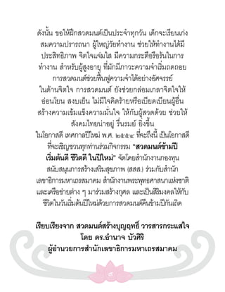 ดังนัน ขอให้ฝกสวดมนต์เป็นประจำาทุกวัน เด็กจะเรียนเก่ง
       ้              ึ
  สมความปรารถนา ผูใหญ่วยทำางาน ช่วยให้ทางานได้มี
                               ้       ั                ำ
   ประสิทธิภาพ จิตใจแจ่มใส มีความกระตือรือร้นในการ
 ทำางาน สำาหรับผูสงอายุ ทีมกมีภาวะความจำาเริมถดถอย
                          ู้       ่ ั                    ่
               การสวดมนต์ชวยฟืนฟูความจำาได้อย่างอัศจรรย์
                             ่ ้
  ในด้านจิตใจ การสวดมนต์ ยังช่วยกล่อมเกลาจิตใจให้
   อ่อนโยน สงบเย็น ไม่มีใจคิดร้ายหรือเบียดเบียนผู้อื่น
 สร้างความเข้มแข็งความมั่นใจ ให้กับผู้สวดด้วย ช่วยให้
                    สังคมไทยน่าอยู่ รื่นรมย์ ยิ่งขึ้น
ในโอกาสดี เทศกาลปีใหม่ พ.ศ. ๒๕๕๔ ทีจะถึงนี้ เป็นโอกาสดี
                                             ่
      ทีจะเชิญชวนทุกท่านร่วมกิจกรรม “สวดมนต์ขามปี
             ่                                              ้
     เริมต้นดี ชีวตดี ในปีใหม่” จัดโดยสำานักงานกองทุน
           ่            ิ
      สนับสนุนการสร้างเสริมสุขภาพ (สสส.) ร่วมกับสำานัก
เลขาธิการมหาเถรสมาคม สำานักงานพระพุทธศาสนาแห่งชาติ
และเครือข่ายต่าง ๆ มาร่วมสร้างกุศล และเป็นสิรมงคลให้กบิ         ั
    ชีวตในวันเริมต้นปีใหม่ดวยการสวดมนต์คนข้ามปีกนเถิด
         ิ          ่            ้               ื            ั

เรียบเรียงจาก สวดมนต์สร้างบุญฤทธิ์ วารสารกระแสใจ
               โดย ดร.อำานาจ บัวศิริ
     ผูอานวยการสำานักเลขาธิการมหาเถรสมาคม
       ้ ำ

                              ๙
 