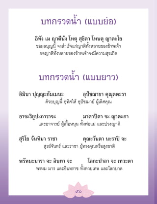 บทกรวดน้Ó (แบบย่อ)
       อิทัง เม ญาตีนัง โหตุ สุขิตา โหนตุ ญาตะโย
        ขอผลบุญนี้ จงสำาเร็จแก่ญาติทั้งหลายของข้าพเจ้า
          ขอญาติทั้งหลายของข้าพเจ้าจงมีความสุขเถิด


         บทกรวดน้Ó (แบบยาว)
อิมินา ปุญญะกัมเมนะ                 อุปัชฌายา คุณุตตะรา
             ด้วยบุญนี้ อุทิศให้ อุปัชฌาย์ ผู้เลิศคุณ

อาจะริยูปะการาจะ                    มาตาปิตา จะ ญาตะกา
         และอาจารย์ ผู้เกื้อหนุน ทั้งพ่อแม่ และปวงญาติ

สุริโย จันทิมา ราชา                 คุณะวันตา นะราปิ จะ
            สูรย์จันทร์ และราชา ผู้ทรงคุณหรือสูงชาติ

พรัหมะมารา จะ อินทา จะ                โลกะปาลา จะ เทวะตา
        พรหม มาร และอินทราช ทั้งทวยเทพ และโลกบาล


                               ๙๐
 