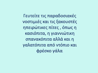 Γευτείτε τις παραδοσιακές νοστιμιές και τις ξακουστές ηπειρώτικες πίτες , όπως η κασιόπιτα, η γιαννιώτικη σπανακόπιτα αλλά και η γαλατόπιτα από ντόπιο και φρέσκο γάλα.