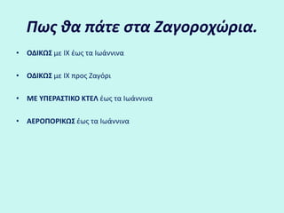 Πως θα πάτε στα Ζαγοοχώια.ΟΔΙΚΩΣ με ΙΧ έως τα ΙωάννιναΟΔΙΚΩΣ με ΙΧ προς ΖαγόριΜΕ ΥΠΕΡΑΣΤΙΚΟ ΚΤΕΛ έως τα Ιωάννινα ΑΕΡΟΠΟΡΙΚΩΣ έως τα Ιωάννινα