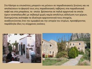       Στο Κάστρο οι επισκέπτες μπορούν να μείνουν σε παραδοσιακούς ξενώνες και να απολαύσουν το φαγητό τους στις παραδοσιακές ταβέρνες στα παραδοσιακά καφέ και στα μπαράκια, τα οποία βρίσκονται σε παλιά αρχοντικά τα οποία έχουν αναπαλαιωθεί με σεβασμό χωρίς καμία απολύτως αλλοίωση των χώρων, διατηρώντας ανέπαφα τα ιδιαίτερα αρχιτεκτονικά τους στοιχεία, αναδεικνύοντας έτσι την ομορφιά και την ιστορία του κτιρίων, προσφέροντας παράλληλα όλες τις σύγχρονες ανέσεις