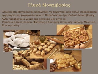 Γλυκά ΜονεμβασίαςΣήμερα στη Μονεμβασιά εξακολουθεί να παράγεται από πολλά παραδοσιακά εργαστήρια και ζαχαροπλαστεία το Παραδοσιακό Αμυγδαλωτό Μονεμβασίας.     Άλλα παραδοσιακά γλυκά της περιοχής μας είναι τα:Ραφιόλια ή Σκαλτσούνια, Φλογέρες,ο διάσημος Σαμουσάς, Δίπλες, Μελιτίνια, Κουραμπιέδες.