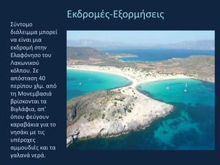 Εκδρομές-ΕξορμήσειςΣύντομο διάλειμμα μπορεί να είναι μια εκδρομή στην Ελαφόνησο του Λακωνικού κόλπου. Σε απόσταση 40 περίπου χλμ. από τη Μονεμβασιά βρίσκονται τα Βιγλάφια, απ' όπου φεύγουν καραβάκια για το νησάκι με τις υπέροχες αμμουδιές και τα γαλανά νερά. 