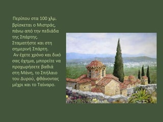 Περίπου στα 100 χλμ. βρίσκεται ο Μιστράς, πάνω από την πεδιάδα της Σπάρτης. Σταματήστε και στη σημερινή Σπάρτη. Αν έχετε χρόνο και δικό σας όχημα, μπορείτε να προχωρήσετε βαθιά στη Μάνη, το Σπήλαιο του Δυρού, φθάνοντας μέχρι και το Ταίναρο. 