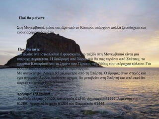         Πού θα μείνετεΣτη Μονεμβασιά, μέσα και έξω από το Κάστρο, υπάρχουν πολλά ξενοδοχεία και ενοικιαζόμενα δωμάτια. Πως θα πάτεΜε πλοίο: Με ιστιοπλοϊκό ή φουσκωτό, το ταξίδι στη Μονεμβασιά είναι μια υπέροχη περιπέτεια. Η διαδρομή από Σαρωνικόθα σας περάσει από Σπέτσες, το γραφικό Κυπαρίσσι και το λιμάνι του Γέρακα, στο βάθος του υπέροχου κόλπου. Για ελλιμενισμό, συμβουλευτείτε το λιμεναρχείο.Με αυτοκίνητο: Απέχει 95 χιλιόμετρα από τη Σπάρτη. Ο δρόμος είναι στενός και έχει στροφές. Αν δεν διαθέτετε όχημα, θα μεταβείτε στη Σπάρτη και από εκεί θα πάρετε το τοπικό ΚΤΕΛ.       Χρήσιμα Τηλέφωνα Κωδικός κλήσης 27320. Αστυνομία 61210. Δημαρχείο 61222. Λιμεναρχείο 61266. Αγροτικό Ιατρείο 61204 και Φαρμακείο 61444.