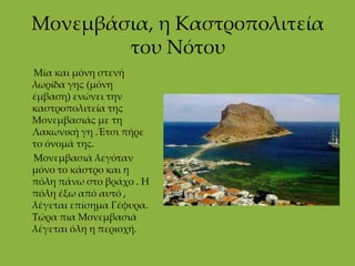 Μονεμβάσια, η Καστροπολιτεία του Νότου      Μία και μόνη στενή λωρίδα γης (μόνη έμβαση) ενώνει την καστροπολιτεία της Μονεμβασιάς με τη Λακωνική γη .Έτσι πήρε το όνομά της.      Μονεμβασιά λεγόταν μόνο το κάστρο και η πόλη πάνω στο βράχο . Η πόλη έξω από αυτό , λέγεται επίσημα Γέφυρα.  Τώρα πια Μονεμβασιά λέγεται όλη η περιοχή. 