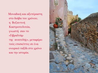     Μοναδική και αξεπέραστη στο διάβα του χρόνου, η Βυζαντινή Καστροπολιτεία, γνωστή σαν το «Γιβραλτάρ της ανατολής», μεταφέρει τούς επισκέπτες σε ένα ονειρικό ταξίδι στο χρόνο και την ιστορία. 