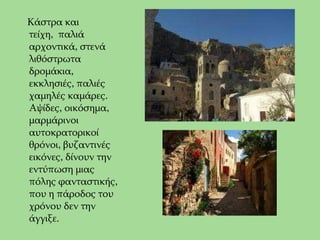     Κάστρα και τείχη, παλιά αρχοντικά, στενά        λιθόστρωτα δρομάκια, εκκλησιές, παλιές χαμηλές καμάρες. Αψίδες, οικόσημα, μαρμάρινοι αυτοκρατορικοί θρόνοι, βυζαντινές εικόνες, δίνουν την εντύπωση μιας πόλης φανταστικής, που η πάροδος του χρόνου δεν την άγγιξε.