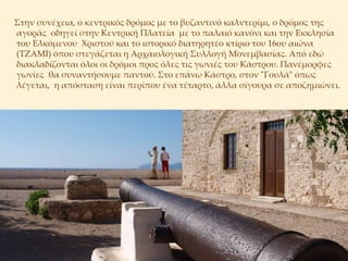     Στην συνέχεια, ο κεντρικός δρόμος με το βυζαντινό καλντερίμι, ο δρόμος της αγοράς οδηγεί στην Κεντρική Πλατεία με το παλαιό κανόνι και την Εκκλησία του Ελκόμενου Χριστού και το ιστορικό διατηρητέο κτίριο του 16ου αιώνα (ΤΖΑΜΙ) όπου στεγάζεται η Αρχαιολογική Συλλογή Μονεμβασίας. Από εδώ διακλαδίζονται όλοι οι δρόμοι προς όλες τις γωνιές του Κάστου. Πανέμορφες γωνίες θα συναντήσουμε παντού. Στο επάνω Κάστρο, στον "Γουλά" όπως λέγεται, η απόσταση είναι περίπου ένα τέταρτο, άλλα σίγουρα σε αποζημιώνει.