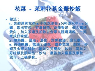 花菜  - 茉莉花茶金華炒飯 做法： 1. 先將茉莉花茶 6 小包泡浸在 1½ 杯滾水中 10 分鐘，取出茶包，茶湯留用。洗淨香米，傾入電飯煲內，加入茶湯及拍散之金華火腿清湯粒，一起煮成好味飯。  2. 燒熱鑊 ,  落油 1 湯匙，炒熟雞蛋，盛以碟。 3. 再燒熱鑊 ,  落油 1 湯匙，爆香羌茸，蒜茸，炒蝦及金華火腿粒，繼加入芥蘭粒，炒勻，再加入好味飯及調味品，炒勻，最後加入雞蛋及蔥粒，兜勻，上碟供食。 